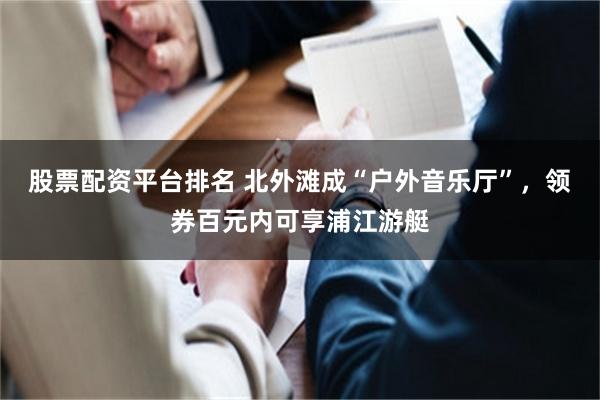 股票配资平台排名 北外滩成“户外音乐厅”，领券百元内可享浦江游艇