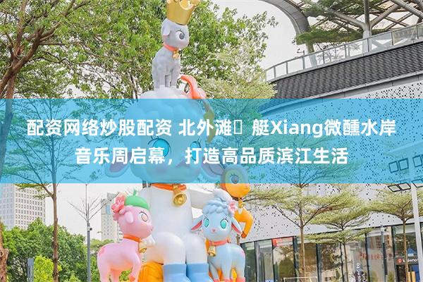 配资网络炒股配资 北外滩・艇Xiang微醺水岸音乐周启幕，打造高品质滨江生活