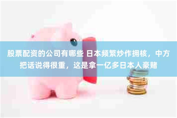股票配资的公司有哪些 日本频繁炒作拥核,中方把话说得很重,这是拿一亿多日本人豪赌