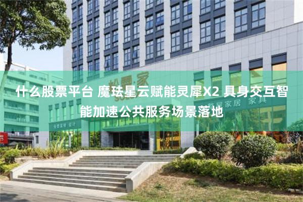 什么股票平台 魔珐星云赋能灵犀X2 具身交互智能加速公共服务场景落地