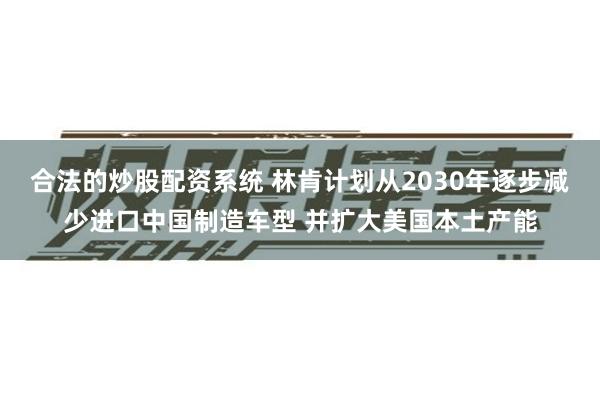 合法的炒股配资系统 林肯计划从2030年逐步减少进口中国制造车型 并扩大美国本土产能