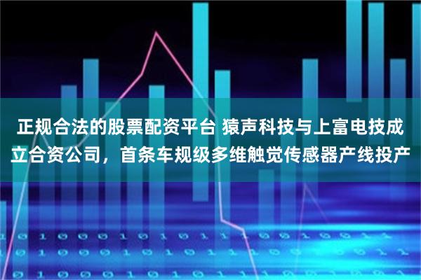 正规合法的股票配资平台 猿声科技与上富电技成立合资公司，首条车规级多维触觉传感器产线投产