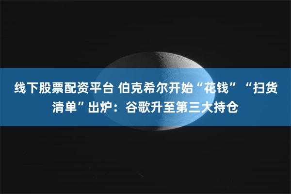线下股票配资平台 伯克希尔开始“花钱” “扫货清单”出炉：谷歌升至第三大持仓