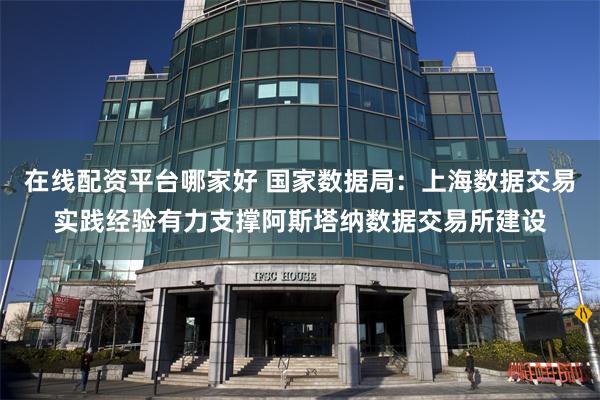 在线配资平台哪家好 国家数据局：上海数据交易实践经验有力支撑阿斯塔纳数据交易所建设