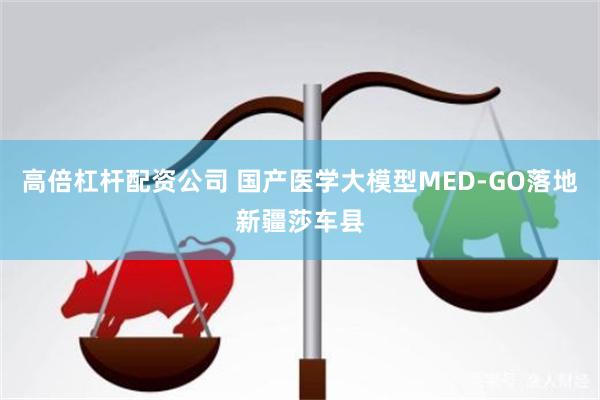 高倍杠杆配资公司 国产医学大模型MED-GO落地新疆莎车县