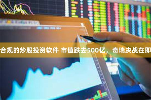 合规的炒股投资软件 市值跌去500亿，奇瑞决战在即