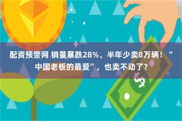 配资预警网 销量暴跌28%、半年少卖8万辆！“中国老板的最爱”，也卖不动了？