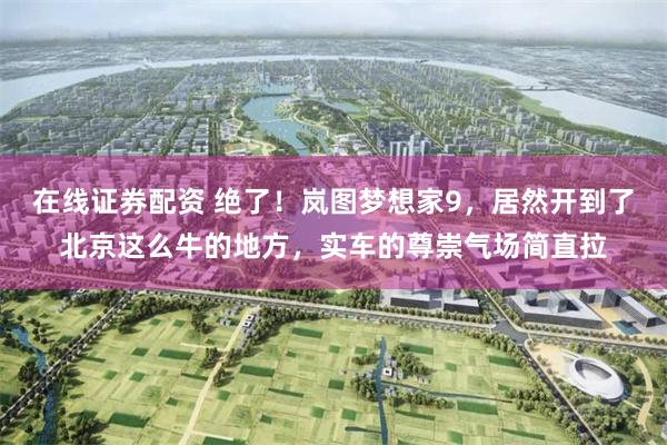 在线证券配资 绝了！岚图梦想家9，居然开到了北京这么牛的地方，实车的尊崇气场简直拉