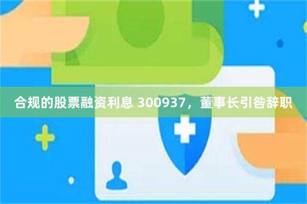 合规的股票融资利息 300937，董事长引咎辞职