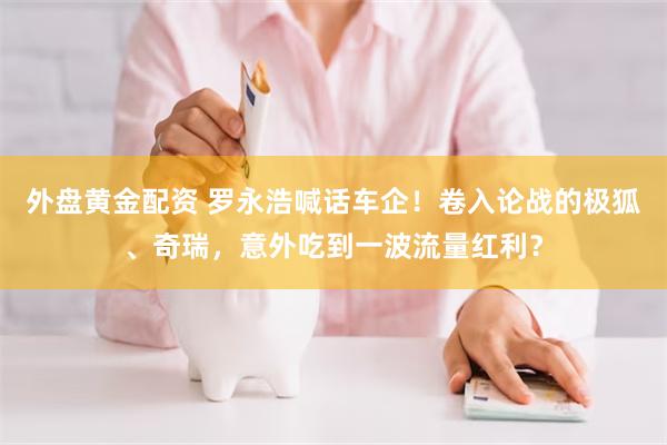外盘黄金配资 罗永浩喊话车企！卷入论战的极狐、奇瑞，意外吃到一波流量红利？
