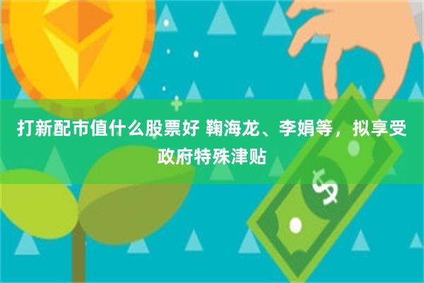 打新配市值什么股票好 鞠海龙、李娟等，拟享受政府特殊津贴