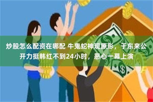炒股怎么配资在哪配 牛鬼蛇神现原形，于东来公开力挺韩红不到24小时，恶心一幕上演