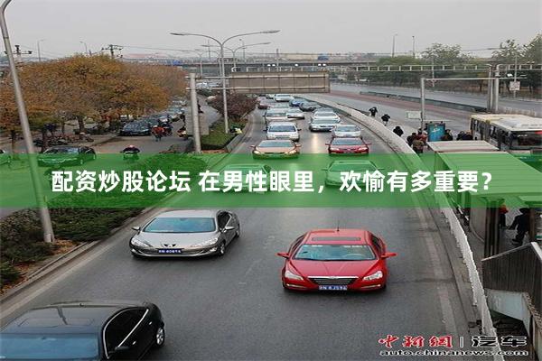 配资炒股论坛 在男性眼里，欢愉有多重要？