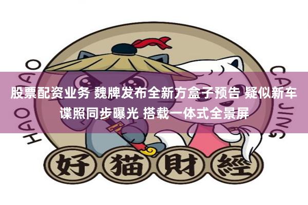 股票配资业务 魏牌发布全新方盒子预告 疑似新车谍照同步曝光 搭载一体式全景屏