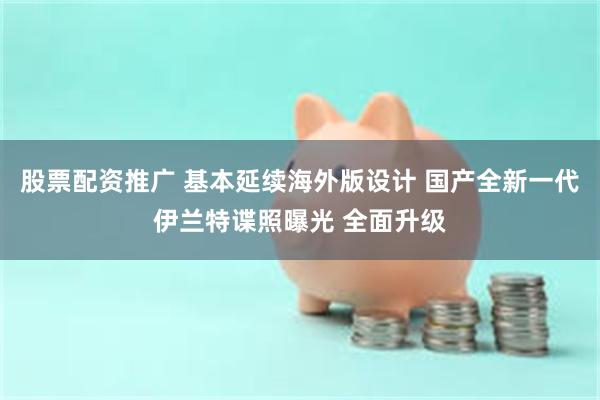 股票配资推广 基本延续海外版设计 国产全新一代伊兰特谍照曝光 全面升级
