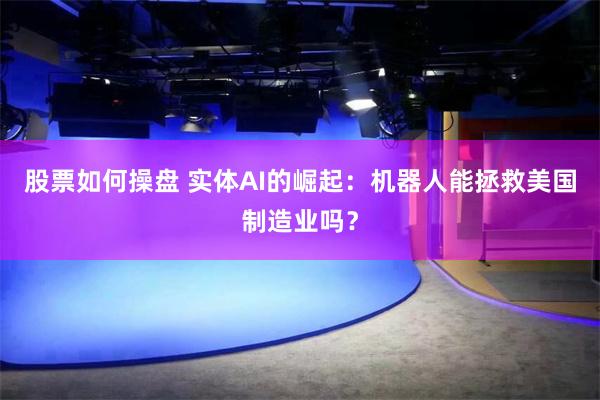股票如何操盘 实体AI的崛起：机器人能拯救美国制造业吗？