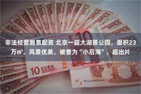 非法经营股票配资 北京一超大湖景公园，面积23万㎡，风景优美，被誉为“小后海”，超出片