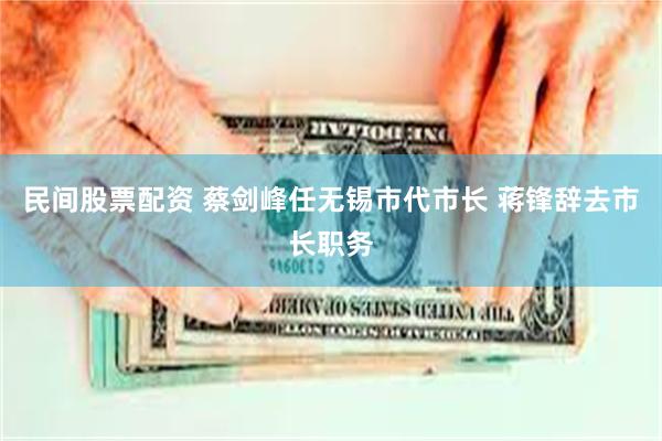民间股票配资 蔡剑峰任无锡市代市长 蒋锋辞去市长职务