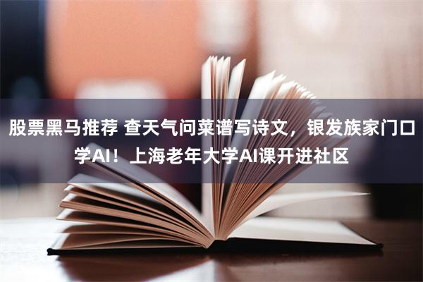 股票黑马推荐 查天气问菜谱写诗文，银发族家门口学AI！上海老年大学AI课开进社区