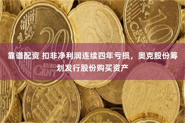 靠谱配资 扣非净利润连续四年亏损，奥克股份筹划发行股份购买资产