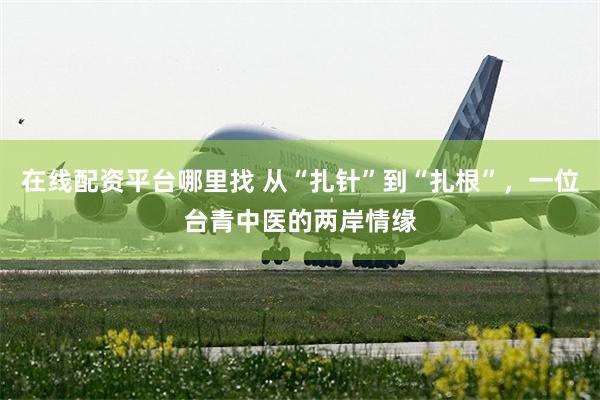 在线配资平台哪里找 从“扎针”到“扎根”,一位台青中医的两岸情缘