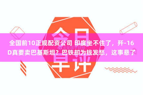 全国前10正规配资公司 印度坐不住了，歼-16D真要卖巴基斯坦？巴铁却为钱发愁，这事悬了