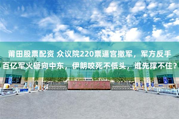 莆田股票配资 众议院220票逼宫撤军，军方反手百亿军火砸向中东，伊朗咬死不低头，谁先撑不住？
