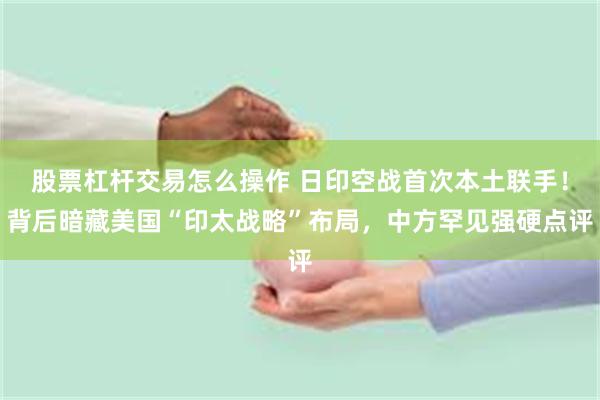 股票杠杆交易怎么操作 日印空战首次本土联手！背后暗藏美国“印太战略”布局，中方罕见强硬点评