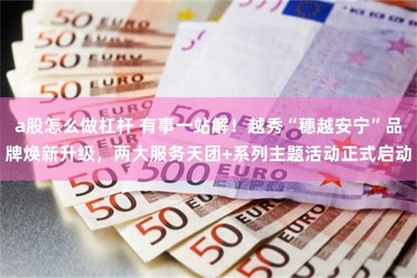 a股怎么做杠杆 有事一站解！越秀“穗越安宁”品牌焕新升级，两大服务天团+系列主题活动正式启动