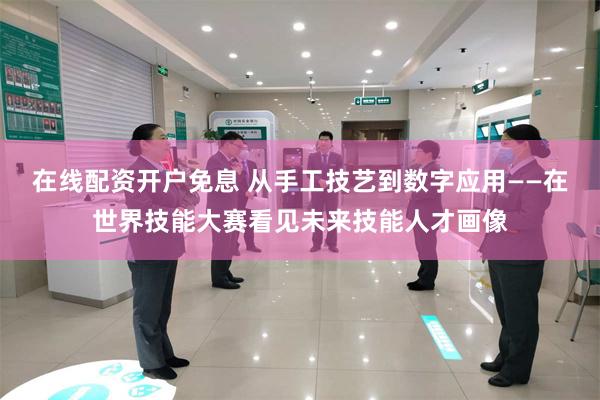在线配资开户免息 从手工技艺到数字应用——在世界技能大赛看见未来技能人才画像