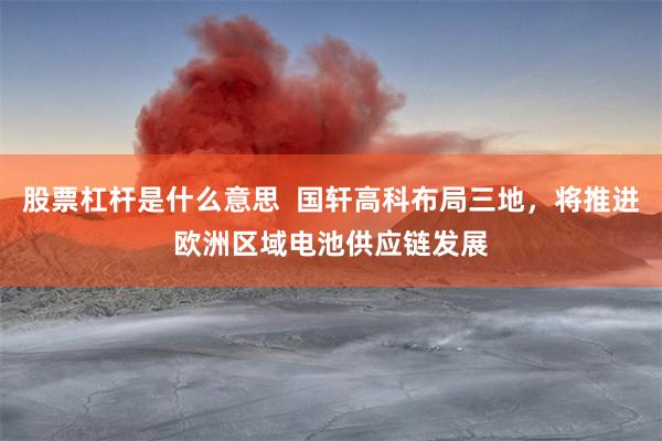 股票杠杆是什么意思  国轩高科布局三地，将推进欧洲区域电池供应链发展