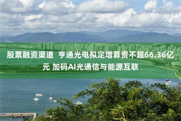 股票融资渠道  亨通光电拟定增募资不超66.36亿元 加码AI光通信与能源互联