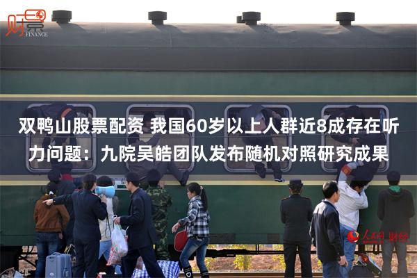 双鸭山股票配资 我国60岁以上人群近8成存在听力问题：九院吴皓团队发布随机对照研究成果