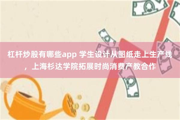 杠杆炒股有哪些app 学生设计从图纸走上生产线，上海杉达学院拓展时尚消费产教合作