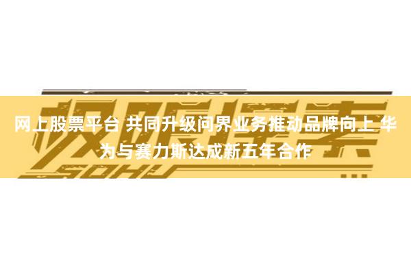 网上股票平台 共同升级问界业务推动品牌向上 华为与赛力斯达成新五年合作