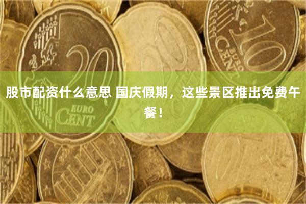 股市配资什么意思 国庆假期，这些景区推出免费午餐！