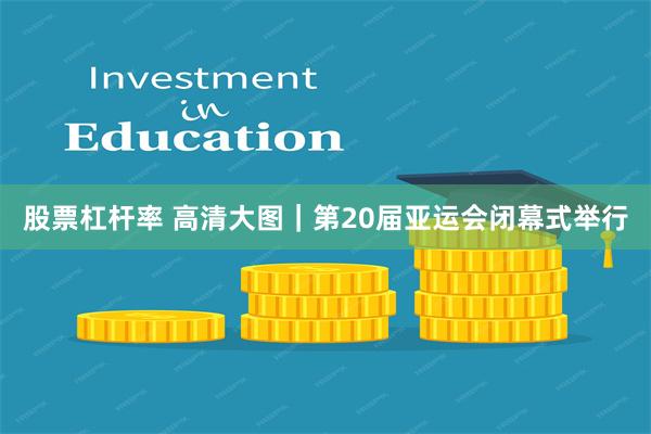 股票杠杆率 高清大图｜第20届亚运会闭幕式举行