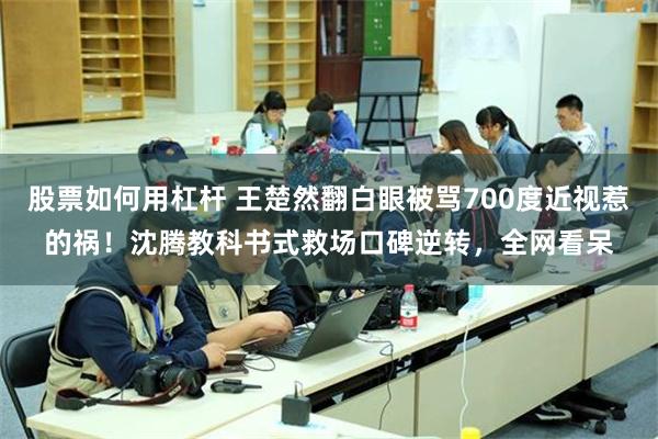 股票如何用杠杆 王楚然翻白眼被骂700度近视惹的祸！沈腾教科书式救场口碑逆转，全网看呆