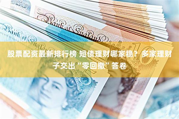 股票配资最新排行榜 短债理财哪家稳？多家理财子交出“零回撤”答卷