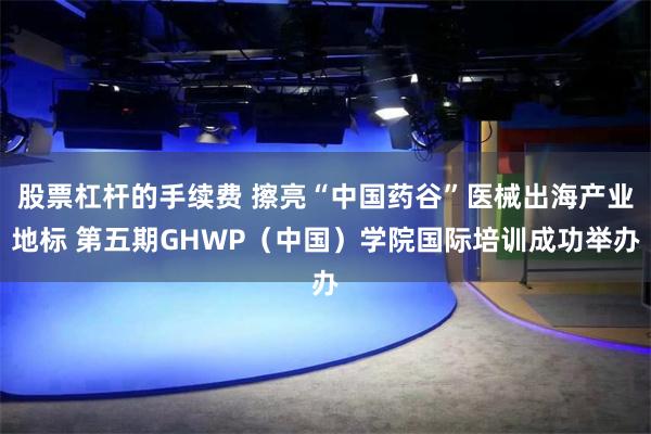 股票杠杆的手续费 擦亮“中国药谷”医械出海产业地标 第五期GHWP(中国)学院国际培训成功举办