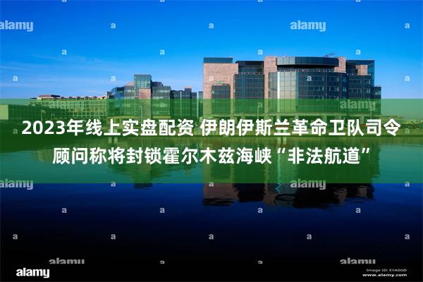 2023年线上实盘配资 伊朗伊斯兰革命卫队司令顾问称将封锁霍尔木兹海峡“非法航道”