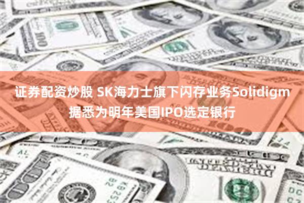 证券配资炒股 SK海力士旗下闪存业务Solidigm据悉为明年美国IPO选定银行