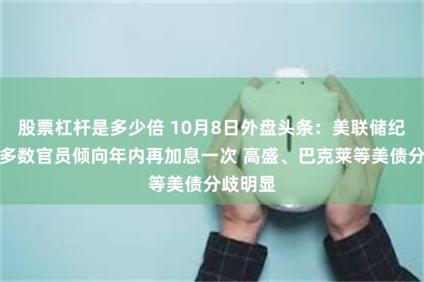 股票杠杆是多少倍 10月8日外盘头条：美联储纪要显示多数官员倾向年内再加息一次 高盛、巴克莱等美债分歧明显