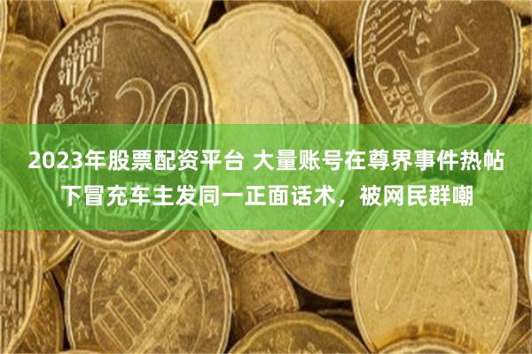 2023年股票配资平台 大量账号在尊界事件热帖下冒充车主发同一正面话术，被网民群嘲