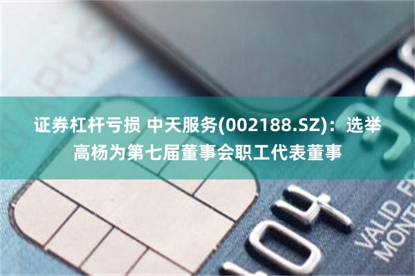 证券杠杆亏损 中天服务(002188.SZ)：选举高杨为第七届董事会职工代表董事
