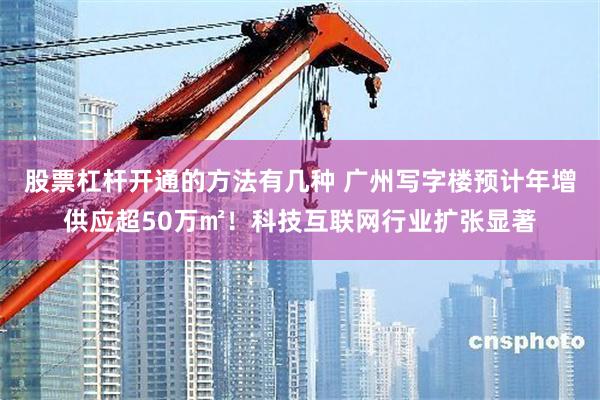 股票杠杆开通的方法有几种 广州写字楼预计年增供应超50万㎡！科技互联网行业扩张显著