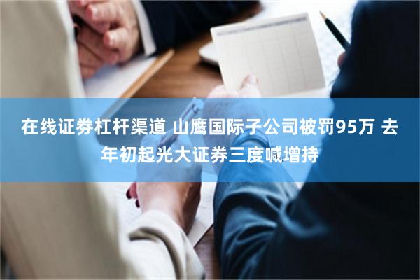 在线证劵杠杆渠道 山鹰国际子公司被罚95万 去年初起光大证券三度喊增持