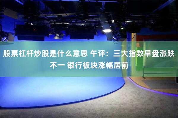 股票杠杆炒股是什么意思 午评：三大指数早盘涨跌不一 银行板块涨幅居前
