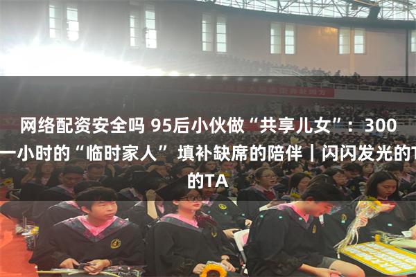 网络配资安全吗 95后小伙做“共享儿女”：300元一小时的“临时家人” 填补缺席的陪伴｜闪闪发光的TA